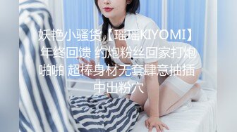 妖艳小骚货【瑶瑶KIYOMI】年终回馈 约炮粉丝回家打炮啪啪 超棒身材无套肆意抽插 中出粉穴