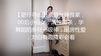 【星仔寻仙】素颜女神良家，00后小仙女，清纯苗条，学舞蹈的身材一级棒，闺房性爱，对白有趣精彩必看