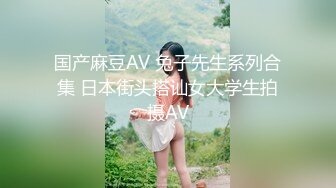 国产麻豆AV 兔子先生系列合集 日本街头搭讪女大学生拍摄AV