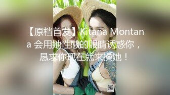 【原档首发】Kitana Montana 会用她性感的眼睛诱惑你，恳求你现在就来操她！