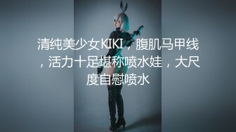 清纯美少女KIKI，腹肌马甲线，活力十足堪称喷水娃，大尺度自慰喷水