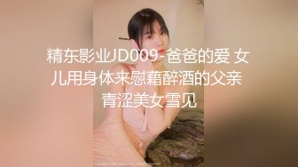 精东影业JD009-爸爸的爱 女儿用身体来慰藉醉酒的父亲 青涩美女雪见