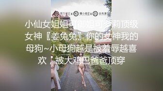 小仙女姐姐可御姐可萝莉顶级女神〖姜兔兔〗你的女神我的母狗~小母狗越是被羞辱越喜欢，被大鸡巴爸爸顶穿